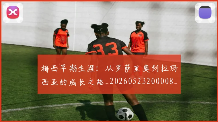 梅西早期生涯:从罗萨里奥到拉玛西亚的成长之路_20260523200008_20260609222634