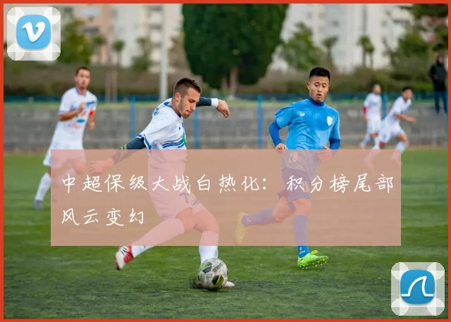 中超保级大战白热化:积分榜尾部风云变幻