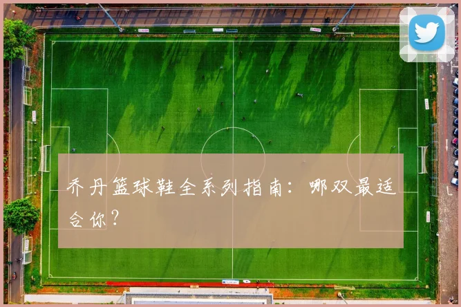 乔丹篮球鞋全系列指南：哪双最适合你？