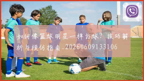如何像篮球明星一样打球？技巧解析与模仿指南_20260609133106